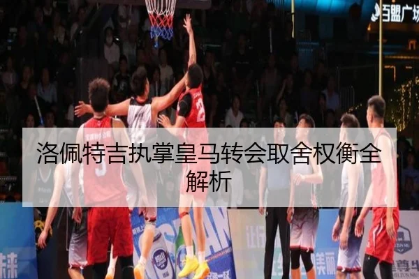 洛佩特吉执掌皇马转会取舍权衡全解析 - yh533388